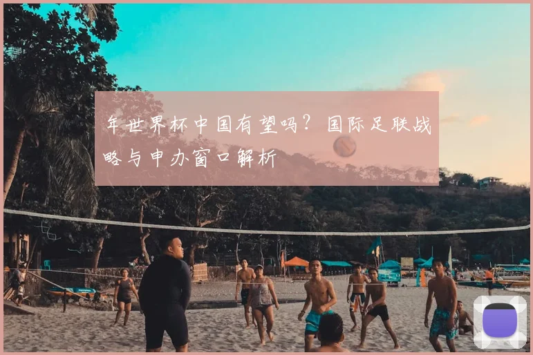 年世界杯中国有望吗？国际足联战略与申办窗口解析