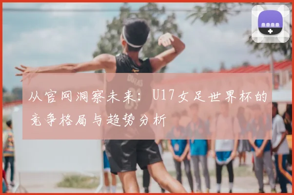 从官网洞察未来:U17女足世界杯的竞争格局与趋势分析