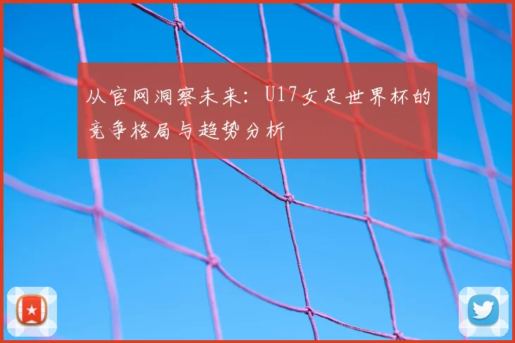 从官网洞察未来:U17女足世界杯的竞争格局与趋势分析